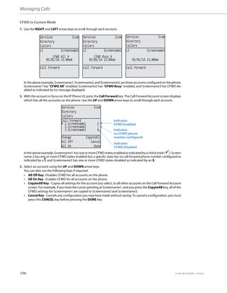 Managing Calls
156 41-001385-05 REV03 – 07.2014
CFWD in Custom Mode
1. Use the RIGHT and LEFT arrow keys to scroll through each account.
Intheaboveexample,Screenname1,Screenname2,andScreenname3,arethreeaccountsconfiguredonthephone.
Screenname1 has “CFWD All” enabled, Screenname2 has “CFWD Busy” enabled, and Screenname3 has CFWD dis-
abled as indicated by no message displayed.
2. With the account in focus on the IP Phone UI, press the Call Forward key. The Call Forward Account screen displays
which lists all the accounts on the phone. Use the UP and DOWN arrow keys to scroll through each account.
Intheaboveexample,Screenname1hasoneormoreCFWDstatesenabledasindicatedbyacheckmark(),Screen-
name 2 has one or more CFWD states enabled but a specific state has no call forward phone number configured as
indicated by a !, and Screenname3 has one or more CFWD states disabled as indicated by an X.
3. Select an account using the UP and DOWN arrow keys.
You can also use the following keys if required:
• All Off Key- Disables CFWD for all accounts on the phone.
• All On Key - Enables CFWD for all accounts on the phone.
• CopytoAll Key - Copies all settings for the account you select, to all other accounts on the Call Forward Account
screen. For example, if you have the cursor pointing at Screenname1, and you press the CopytoAll key, all of the
CFWD settings for Screenname1 are copied to Screenname2 and Screenname3.
• Cancel Key - Cancels any configuration you may have made without saving. To cancel a configuration, you must
press this CANCEL key before pressing the DONE key.
Services Icom
Directory
Callers
Services Icom
Directory
Callers
Services Icom
Directory
Callers
01/01/14 11:00am
L1 Screenname1
CFWD All
01/01/14 11:00am
L2 Screenname2
CFWD Busy
01/01/14 11:00am
L3 Screenname3
Call Forward Call Forward Call Forward
Services Icom
Directory
Callers
2.Screenname2 !
3.Screenname3 X
Change CopytoAll
All Off Cancel
All On Done
Call Forward
1.Screenname1
Indicates
Indicates
CFWD Enabled
CFWD Disabled
Indicates
no CFWD phone
number configured
 
