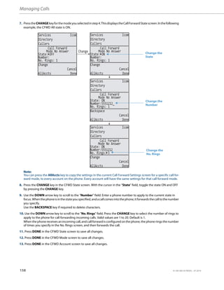 Managing Calls
158 41-001385-05 REV03 – 07.2014
7. PresstheCHANGEkeyforthemodeyouselectedinstep4.ThisdisplaystheCallForwardStatescreen.Inthefollowing
example, the CFWD All state is ON.
Note:
You can press the AllAccts key to copy the settings in the current Call Forward Settings screen for a specific call for-
ward mode, to every account on the phone. Every account will have the same settings for that call forward mode.
8. Press the CHANGE key in the CFWD State screen. With the cursor in the “State” field, toggle the state ON and OFF
by pressing the CHANGE key.
9. Use the DOWN arrow key to scroll to the “Number” field. Enter a phone number to apply to the current state in
focus.Whenthephoneisinthestateyouspecified,andacallcomesintothephone,itforwardsthecalltothenumber
you specify.
Use the BACKSPACE key if required to delete characters.
10. Use the DOWN arrow key to scroll to the “No. Rings” field. Press the CHANGE key to select the number of rings to
apply to the phone for call forwarding incoming calls. Valid values are 1 to 20. Default is 1.
Whenthephonereceives anincomingcall, andcallforwardis configured onthephone, the phone ringsthenumber
of times you specify in the No. Rings screen, and then forwards the call.
11. Press DONE in the CFWD State screen to save all changes.
12. Press DONE in the CFWD Mode screen to save all changes.
13. Press DONE in the CFWD Account screen to save all changes.
Services Icom
Directory
Callers
Services Icom
Directory
Callers
Services Icom
Directory
Callers
Services Icom
Directory
Callers
Change
State: OFF
Number:
No. Rings: 1
Change
Cancel
AllAccts Done
Call Forward
Mode No Answer
State: ON
Number:
No. Rings: 1
Change
Cancel
AllAccts Done
Call Forward
Mode No Answer
State: ON
Number:5551212_
No. Rings: 1
Backspace
Cancel
AllAccts Done
Call Forward
Mode No Answer
State: ON
Number:5551212
No. Rings: 3
Change
Cancel
AllAccts Done
Call Forward
Mode No Answer
Change the
State
Change the
Number
Change the
No. Rings
 