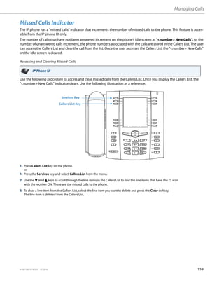 Managing Calls
41-001385-05 REV03 – 07.2014 159
Missed Calls Indicator
The IP phone has a "missed calls" indicator that increments the number of missed calls to the phone. This feature is acces-
sible from the IP phone UI only.
The number of calls that have not been answered increment on the phone’s idle screen as "<number> New Calls". As the
number of unanswered calls increment, the phone numbers associated with the calls are stored in the Callers List. The user
can access the Callers List and clear the call from the list. Once the user accesses the Callers List, the "<number> New Calls"
on the idle screen is cleared.
Accessing and Clearing Missed Calls
Use the following procedure to access and clear missed calls from the Callers List. Once you display the Callers List, the
"<number> New Calls" indicator clears. Use the following illustration as a reference.
IP Phone UI
1. Press Callers List key on the phone.
or
1. Press the Services key and select Callers List from the menu.
2. Use the 2 and 5 keys to scroll through the line items in the Callers List to find the line items that have the b icon
with the receiver ON. These are the missed calls to the phone.
3. To clear a line item from the Callers List, select the line item you want to delete and press the Clear softkey.
The line item is deleted from the Callers List.
Services Key
Callers List Key
 