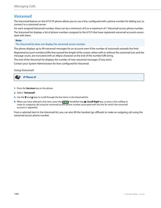 Managing Calls
160 41-001385-05 REV03 – 07.2014
Voicemail
The Voicemail feature on the 6757i IP phone allows you to use a line, configured with a phone number for dialing out, to
connect to a voicemail server.
For each assigned Voicemail number, there can be a minimum of 0 or a maximum of 1 Voicemail access phone number.
The Voicemail list displays a list of phone numbers assigned to the 6757i that have registered voicemail accounts associ-
ated with them.
The phone displays up to 99 voicemail messages for an account even if the number of voicemails exceeds the limit.
Registered account numbers/URIs that exceed the length of the screen, either with or without the voicemail icon and the
message count, are truncated with an ellipse character at the end of the number/URI string.
The end of the Voicemail list displays the number of new voicemail messages (if any exist).
Contact your System Administrator for lines configured for Voicemail.
Using Voicemail
From a selected item in the Voicemail list, you can also lift the handset (go offhook) to make an outgoing call using the
voicemail access phone number.
Note:
The Voicemail list does not display the voicemail access number.
IP Phone UI
1. Press the Services key on the phone.
2. Select "Voicemail".
3. Use the 2 and 5 keys to scroll through the line items in the Voicemail list.
4. When you have selected a line item, press the handsfree key, 4 Scroll Right key, or press a line softkey to
make an outgoing call using the voicemail access phone number associated with the line for which the voicemail
account is registered.
 