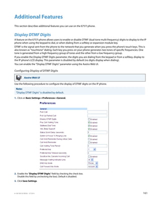 41-001385-05 REV03 – 07.2014 161
Additional Features
This section describes additional features you can use on the 6757i phone.
Display DTMF Digits
A feature on the 6757i phone allows users to enable or disable DTMF (dual-tone multi-frequency) digits to display to the IP
phone when using the keypad to dial, or when dialing from a softkey or expansion module key.
DTMF is the signal sent from the phone to the network that you generate when you press the phone’s touch keys. This is
also known as “touchtone” dialing. Each key you press on your phone generates two tones of specific frequencies. One
tone is generated from a high-frequency group of tones and the other from a low frequency group.
If you enable the Display DTMF Digits parameter, the digits you are dialing from the keypad or from a softkey, display to
the IP phone’s LCD display. This parameter is disabled by default (no digits display when dialing).
You can enable the "Display DTMF Digits" parameter using the Aastra Web UI.
Configuring Display of DTMF Digits
Use the following procedure to configure the display of DTMF digits on the IP phone.
Aastra Web UI
Note:
"Display DTMF Digits" is disabled by default.
1. Click on Basic Settings->Preferences->General.
2. Enable the "Display DTMF Digits" field by checking the check box.
Disable this field by unchecking the box). Default is disabled.
3. Click Save Settings.
 