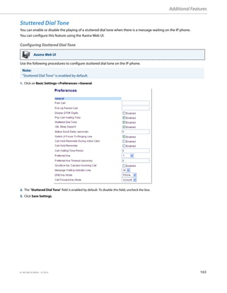 Additional Features
41-001385-05 REV03 – 07.2014 163
Stuttered Dial Tone
You can enable or disable the playing of a stuttered dial tone when there is a message waiting on the IP phone.
You can configure this feature using the Aastra Web UI.
Configuring Stuttered Dial Tone
Use the following procedures to configure stuttered dial tone on the IP phone.
Aastra Web UI
Note:
"Stuttered Dial Tone" is enabled by default.
1. Click on Basic Settings->Preferences->General.
2. The “Stuttered Dial Tone” field is enabled by default. To disable this field, uncheck the box.
3. Click Save Settings.
 