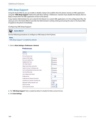 Additional Features
164 41-001385-05 REV03 – 07.2014
XML Beep Support
Using the Aastra Web UI, you can enable or disable a beep to be audible when the phone receives an XML application
using the "XML Beep Support" field at the path Basic Settings->Preferences->General. If you disable this feature, then no
beep is heard when the XML application arrives to the phone.
If your System Administrator has set a value for this feature in a custom XML application or in the configuration files, the
value you set in the Aastra Web UI overrides the Administrator’s setting. Setting and saving the value in the Aastra Web
UI applies to the phone immediately.
Configuring XML Beep Support
Use the following procedures to configure an XML beep on the IP phone.
Aastra Web UI
Note:
"XML Beep Support" is enabled by default.
1. Click on Basic Settings->Preferences->General.
2. The "XML Beep Support" field is enabled by default. To disable this field, uncheck the box.
3. Click Save Settings.
 