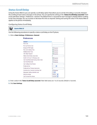 Additional Features
41-001385-05 REV03 – 07.2014 165
Status Scroll Delay
Using the Aastra Web UI, you can specify a scroll delay option that allows you to set the time delay, in seconds, between
the scrolling of each status message on the phone. You can specify this setting in the "Status Scroll Delay (seconds)" field
at the path Basic Settings->Preferences->General. The default time is 5 seconds for each message to display before scrolling
to the next message. You can increase or decrease this time as required. Setting and saving the value in the Aastra Web UI
applies to the phone immediately.
Configuring Status Scroll Delay
Use the following procedures to specify a status scroll delay on the IP phone.
Aastra Web UI
1. Click on Basic Settings->Preferences->General.
2. Enter a value in the "Status Scroll Delay (seconds)" field. Valid values are: 1 to 25 seconds. Default is 5 seconds.
3. Click Save Settings.
 