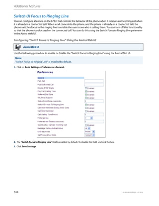 Additional Features
166 41-001385-05 REV03 – 07.2014
Switch UI Focus to Ringing Line
You can configure a feature on the 6757i that controls the behavior of the phone when it receives an incoming call when
it is already in a connected call. When a call comes into the phone, and the phone is already on a connected call, the
phone switches focus to the ringing line to enable the user to see who is calling them. You can turn off this functionality
so that the phone stays focused on the connected call. You can do this using the Switch Focus to Ringing Line parameter
in the Aastra Web UI.
Configuring “Switch Focus to Ringing Line” Using the Aastra Web UI
Use the following procedure to enable or disable the “Switch Focus to Ringing Line” using the Aastra Web UI.
Aastra Web UI
Note:
"Switch Focus to Ringing Line" is enabled by default.
1. Click on Basic Settings->Preferences->General.
2. The “Switch Focus to Ringing Line” field is enabled by default. To disable this field, uncheck the box.
3. Click Save Settings.
 