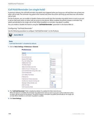 Additional Features
168 41-001385-05 REV03 – 07.2014
Call Hold Reminder (on single hold)
In previous releases, the call hold reminder ring splash was triggered when you hung up a call and there was at least one
other call on hold. The reminder ring splash timer started only when the active call hung up and there was still another
call on hold.
On the IP phones, you can enable or disable a feature that would start the reminder ring splash timer as soon as you put
a call on hold (even when no other calls are active on the phone). When enabled, the phone initiates a reminder ring
splash periodically for the single call on hold. When disabled, no reminder ring splash is audible.
You can enable or disable this feature using the “Call Hold Reminder” parameter in the Aastra Web UI.
Configuring “Call Hold Reminder”
Use the following procedure to configure “Call Hold Reminder” on the IP phone.
Aastra Web UI
Note:
"Call Hold Reminder" is disabled by default.
1. Click on Basic Settings->Preferences->General.
2. The “Call Hold Reminder” field is disabled by default. To enabled this field, check the box.
When this feature is enabled, the reminder ring splash timer starts as soon as you put a call on hold (even when
no other calls are active on the phone). The phone initiates a reminder ring splash periodically for the single call
on hold. When disabled, no reminder ring splash is audible.
3. Click Save Settings.
 