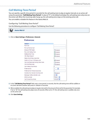 Additional Features
41-001385-05 REV03 – 07.2014 169
Call Waiting Tone Period
You can specify a specific time period (in seconds) for the call waiting tone to play at regular intervals on an active call
using the parameter “Call Waiting Tone Period”. A value of “0” is the default and plays the call waiting tone only once on
the active call. When the incoming caller hangs up, the call waiting tone stops on the existing active call.
You can enable or disable this feature in the Aastra Web UI.
Configuring “Call Waiting Tone Period”
Use the following procedure to configure “Call Waiting Tone Period”.
Aastra Web UI
1. Click on Basic Settings->Preferences->General.
2. In the "Call Waiting Tone Period" field, enter a time period, in seconds, that the call waiting tone will be audible on
an active call when another call comes in. Default is 0 seconds.
3. Whenenabled,thecallwaitingtoneplaysatregularintervalsfortheamountoftimesetforthisparameter.Forexample,
if set to “30” the call waiting tone plays every 30 seconds. When set to “0”, the call waiting tone is audible only once
on the active call.
4. Click Save Settings.
 