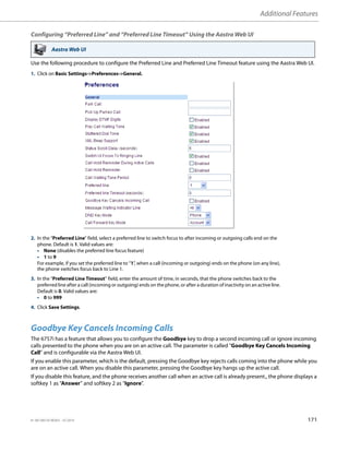 Additional Features
41-001385-05 REV03 – 07.2014 171
Configuring “Preferred Line” and “Preferred Line Timeout” Using the Aastra Web UI
Use the following procedure to configure the Preferred Line and Preferred Line Timeout feature using the Aastra Web UI.
Goodbye Key Cancels Incoming Calls
The 6757i has a feature that allows you to configure the Goodbye key to drop a second incoming call or ignore incoming
calls presented to the phone when you are on an active call. The parameter is called "Goodbye Key Cancels Incoming
Call" and is configurable via the Aastra Web UI.
If you enable this parameter, which is the default, pressing the Goodbye key rejects calls coming into the phone while you
are on an active call. When you disable this parameter, pressing the Goodbye key hangs up the active call.
If you disable this feature, and the phone receives another call when an active call is already present., the phone displays a
softkey 1 as “Answer” and softkey 2 as “Ignore”.
Aastra Web UI
1. Click on Basic Settings->Preferences->General.
2. In the “Preferred Line” field, select a preferred line to switch focus to after incoming or outgoing calls end on the
phone. Default is 1. Valid values are:
• None (disables the preferred line focus feature)
• 1 to 9
For example, if you set the preferred line to “1”, when a call (incoming or outgoing) ends on the phone (on any line),
the phone switches focus back to Line 1.
3. In the “Preferred Line Timeout” field, enter the amount of time, in seconds, that the phone switches back to the
preferred line after a call (incoming or outgoing) ends on the phone, or after a duration of inactivity on an active line.
Default is 0. Valid values are:
• 0 to 999
4. Click Save Settings.
 