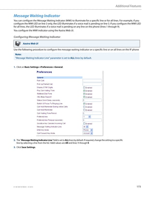 Additional Features
41-001385-05 REV03 – 07.2014 173
Message Waiting Indicator
You can configure the Message Waiting Indicator (MWI) to illuminate for a specific line or for all lines. For example, if you
configure the MWI LED on line 3 only, the LED illuminates if a voice mail is pending on line 3. If you configure the MWI LED
for all lines, the LED illuminates if a voice mail is pending on any line on the phone (lines 1 through 9).
You configure the MWI indicator using the Aastra Web UI.
Configuring Message Waiting Indicator
Use the following procedure to configure the message waiting indicator on a specific line or on all lines on the IP phone
Aastra Web UI
Note:
"Message Waiting Indicator Line" parameter is set to ALL lines by default.
1. Click on Basic Settings->Preferences->General.
2. The"MessageWaitingIndicatorLine"fieldissettoALLlinesbydefault.Ifrequired,changethesettingtoaspecific
line by selecting a line from the list. Valid values are All and lines 1 through 9.
3. Click Save Settings.
 