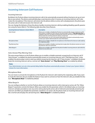 Additional Features
174 41-001385-05 REV03 – 07.2014
Incoming Intercom Call Features
Incoming Intercom
By default, the IP phone allows incoming intercom calls to be automatically answered without having to set up an Icom
key on your phone. The phone automatically plays a warning tone when it receives an incoming intercom call. It also
mutes the microphone. If the intercom call comes into the phone while an active call is already present, the phone puts
the active call on hold and answers the intercom call.
You can change the behavior of how the phone handles incoming intercom calls by enabling/disabling specific parame-
ters using the Aastra Web UI. The following table describes these features.
Auto-Answer/Play Warning Tone
The auto-answer feature on the IP phone allows you to enable or disable automatic answering for an Intercom call. If
“Auto-Answer” is enabled, the phone automatically answers an incoming intercom call. If “Play Warning Tone” is also
enabled, the phone plays a tone to alert you before answering the intercom call. If “Auto-Answer” is disabled, the phone
treats the incoming intercom call as a normal call. "Auto-Answer" and "Play Warning Tone" are enabled by default.
Microphone Mute
You can mute or unmute the microphone on the IP phone for intercom calls made by the originating caller. If you want
to mute the intercom call, you enable this feature. If you want to unmute (or hear the intercom call), you disable this fea-
ture. "Microphone Mute" is enabled by default.
Allow Barge In
You can configure whether or not the IP phone allows an incoming intercom call to interrupt an active call. The “Allow
Barge In” parameter controls this feature. When you enable the this parameter, which is the default value, an incoming
intercom call takes precedence over any active call, by placing the active call on hold and automatically answering the
intercom call. When you disable this parameter, and there is an active call, the phone treats an incoming intercom call
like a normal call and plays the call warning tone. "Allow Barge In" is enabled by default.
Incoming Intercom Features in Aastra Web UI Description
Auto Answer Allows you to enable or disable the IP phone to automatically answer an Intercom call. If
auto-answer is enabled on the IP phone, the phone plays a tone (if "Play Warning Tone" is
enabled) to alert the user before answering the intercom call. If auto-answer is disabled, the
phone treats the incoming intercom call as a normal call.
Your Administrator can set a time period delay before the phone automatically answers.
Contact your System Administrator for more information.
Microphone Mute Allows you to enable or disable the microphone on the IP phone for Intercom calls made by
the originating caller.
Play Warning Tone Allows you to enable or disable a warning tone to play when the phone receives an incom-
ing intercom call on an active line.
Allow Barge In Allows you to enable or disable how the phone handles incoming intercom calls while the
phone is on an active call.
Note:
Your Administrator can set a time period delay before the phone automatically answers. Contact your System Admin-
istrator for more information.
 