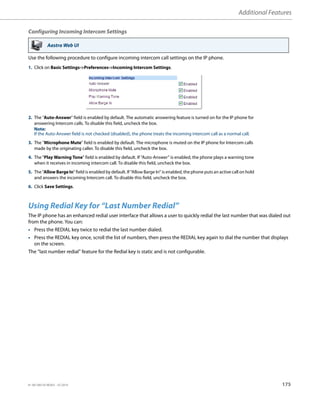 Additional Features
41-001385-05 REV03 – 07.2014 175
Configuring Incoming Intercom Settings
Use the following procedure to configure incoming intercom call settings on the IP phone.
Using Redial Key for “Last Number Redial”
The IP phone has an enhanced redial user interface that allows a user to quickly redial the last number that was dialed out
from the phone. You can:
• Press the REDIAL key twice to redial the last number dialed.
• Press the REDIAL key once, scroll the list of numbers, then press the REDIAL key again to dial the number that displays
on the screen.
The “last number redial” feature for the Redial key is static and is not configurable.
Aastra Web UI
1. Click on Basic Settings->Preferences->Incoming Intercom Settings.
2. The "Auto-Answer" field is enabled by default. The automatic answering feature is turned on for the IP phone for
answering Intercom calls. To disable this field, uncheck the box.
Note:
If the Auto-Answer field is not checked (disabled), the phone treats the incoming intercom call as a normal call.
3. The "Microphone Mute" field is enabled by default. The microphone is muted on the IP phone for Intercom calls
made by the originating caller. To disable this field, uncheck the box.
4. The "Play Warning Tone" field is enabled by default. If “Auto-Answer” is enabled, the phone plays a warning tone
when it receives in incoming intercom call. To disable this field, uncheck the box.
5. The "Allow Barge In" field is enabled by default. If “Allow Barge In” is enabled, the phone puts an active call on hold
and answers the incoming Intercom call. To disable this field, uncheck the box.
6. Click Save Settings.
 