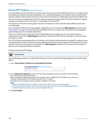 Additional Features
176 41-001385-05 REV03 – 07.2014
Group RTP Paging (receives RTP streams)
You can configure the phone to allow it to receive a Real Time Transport Protocol (RTP) stream from pre-configured mul-
ticast address(es) without involving SIP signalling. This is called Group Paging on the IP phones. You can specify up to 5
multicast addresses that the phone listens for on the network. This feature is configurable using the Aastra Web UI only.
The 6757i in the local network listens for RTP on the pre-configured multicast address. The Phone displays the “Paging”
message to the phone’s LCD. It uses the G711 uLaw CODEC for multicast RTP.
The recipient can drop the incoming page if required. The recipient can also set Do Not Disturb (DND) to ignore any
incoming pages.
For incoming RTP multicasts, the ringing display is dependant on the setting for the “Allow Barge-In” parameter. (See
“Allow Barge In” on page 174.) If this parameter is disabled, and there is no other call on the phone, then the paging is
automatically played via the default audio device.
If there is an existing call on the phone, the call initially displays in the ringing state. The user has the option to
accept/ignore the call. If the “Allow Barge-In” parameter is enabled, the RTP multicast call barges in, and any existing
calls are put on hold.
If an RTP multicast session already exists on the phone, and the phone receives another incoming RTP multicast session,
the priority is given to the first multicast session and the second multicast session is ignored. The behavior for the incom-
ing calls in this case is also based on the setting for the “Allow Barge-in” parameter. The incoming call is handled as if
there were an existing call already on the phone.
Configuring Group RTP Paging
Use the following procedure to configure RTP streaming on the receiving end for Paging applications using the Aastra
Web UI.
Aastra Web UI
1. Click on Basic Settings->Preferences->Group Paging RTP Settings.
2. In the “Paging Listen Addresses” text box, enter the multicast IP address(es) and port number on which the phone
listens for incoming multicast RTP packets.
Enter the IP address in dotted decimal format (for example, 239.0.1.15:10000,239.0.1.20:15000). You can enter up to
5 listening multicast addresses (The valid port range is from 1 to 65535).
If this field is blank, the Paging Listening capability is disabled on the phone.
Notes:
• Recipient of a Paging call can set a global “Do Not Disturb” (DND) to ignore any incoming pages.
• For incoming Paging, the phone uses the Intercom configuration settings. The incoming Page is dependant on
the “Allow Barge-In” parameter setting and the “Idling/On Call” state.
3. Click Save Settings.
 
