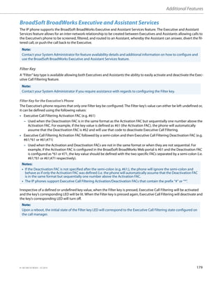Additional Features
41-001385-05 REV03 – 07.2014 179
BroadSoft BroadWorks Executive and Assistant Services
The IP phone supports the BroadSoft BroadWorks Executive and Assistant Services feature. The Executive and Assistant
Services feature allows for an inter-network relationship to be created between Executives and Assistants allowing calls to
the Executive’s phone to be screened, filtered, and routed to an Assistant, whereby the Assistant can answer, divert the fil-
tered call, or push the call back to the Executive.
Filter Key
A “Filter” key type is available allowing both Executives and Assistants the ability to easily activate and deactivate the Exec-
utive Call Filtering feature.
Filter Key for the Executive’s Phone
The Executive’s phone requires that only one Filter key be configured. The Filter key’s value can either be left undefined or,
it can be defined using the following values:
• Executive Call Filtering Activation FAC (e.g. #61)
– Used when the Deactivation FAC is in the same format as the Activation FAC but sequentially one number above the
Activation FAC. For example, if the key value is defined as #61 (the Activation FAC), the phone will automatically
assume that the Deactivation FAC is #62 and will use that code to deactivate Executive Call Filtering.
• Executive Call Filtering Activation FAC followed by a semi-colon and then Executive Call Filtering Deactivation FAC (e.g.
#61;*61 or #61;#71)
– Used when the Activation and Deactivation FACs are not in the same format or when they are not sequential. For
example, if the Activation FAC is configured in the BroadSoft BroadWorks Web portal is #61 and the Deactivation FAC
is configured as *61 or #71, the key value should be defined with the two specific FACs separated by a semi-colon (i.e.
#61;*61 or #61;#71 respectively).
Irrespective of a defined or undefined key value, when the Filter key is pressed, Executive Call Filtering will be activated
and the key’s corresponding LED will be lit. When the Filter key is pressed again, Executive Call Filtering will deactivate and
the key’s corresponding LED will turn off.
Note:
Contact your System Administrator for feature availability details and additional information on how to configure and
use the BroadSoft BroadWorks Executive and Assistant Services feature.
Note:
Contact your System Administrator if you require assistance with regards to configuring the Filter key.
Notes:
• If the Deactivation FAC is not specified after the semi-colon (e.g. #61;), the phone will ignore the semi-colon and
behave as if only the Activation FAC was defined (i.e. the phone will automatically assume that the Deactivation FAC
is in the same format but sequentially one number above the Activation FAC.
• The IP phones support Executive Call Filtering Activation/Deactivation FACs that contain the prefix “#” or “*”.
Note:
Upon a reboot, the initial state of the Filter key LED will correspond to the Executive Call Filtering state configured on
the call manager.
 