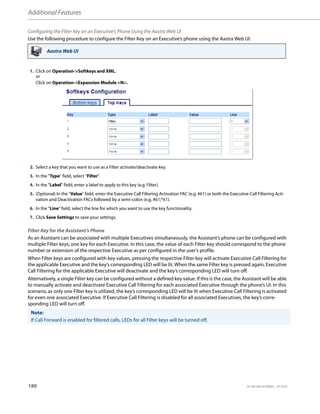 Additional Features
180 41-001385-05 REV03 – 07.2014
Configuring the Filter Key on an Executive’s Phone Using the Aastra Web UI
Use the following procedure to configure the Filter Key on an Executive’s phone using the Aastra Web UI:
Filter Key for the Assistant’s Phone
As an Assistant can be associated with multiple Executives simultaneously, the Assistant’s phone can be configured with
multiple Filter keys; one key for each Executive. In this case, the value of each Filter key should correspond to the phone
number or extension of the respective Executive as per configured in the user’s profile.
When Filter keys are configured with key values, pressing the respective Filter key will activate Executive Call Filtering for
the applicable Executive and the key’s corresponding LED will be lit. When the same Filter key is pressed again, Executive
Call Filtering for the applicable Executive will deactivate and the key’s corresponding LED will turn off.
Alternatively, a single Filter key can be configured without a defined key value. If this is the case, the Assistant will be able
to manually activate and deactivate Executive Call Filtering for each associated Executive through the phone’s UI. In this
scenario, as only one Filter key is utilized, the key’s corresponding LED will be lit when Executive Call Filtering is activated
for even one associated Executive. If Executive Call Filtering is disabled for all associated Executives, the key’s corre-
sponding LED will turn off.
Aastra Web UI
1. Click on Operation->Softkeys and XML.
or
Click on Operation->Expansion Module <N>.
2. Select a key that you want to use as a Filter activate/deactivate key.
3. In the "Type" field, select "Filter".
4. In the "Label" field, enter a label to apply to this key (e.g. Filter).
5. (Optional) In the "Value" field, enter the Executive Call Filtering Activation FAC (e.g. #61) or both the Executive Call Filtering Acti-
vation and Deactivation FACs followed by a semi-colon (e.g. #61;*61).
6. In the “Line” field, select the line for which you want to use the key functionality.
7. Click Save Settings to save your settings.
Note:
If Call Forward is enabled for filtered calls, LEDs for all Filter keys will be turned off.
 