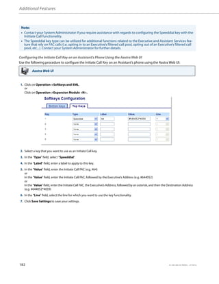 Additional Features
182 41-001385-05 REV03 – 07.2014
Configuring the Initiate Call Key on an Assistant’s Phone Using the Aastra Web UI
Use the following procedure to configure the Initiate Call Key on an Assistant’s phone using the Aastra Web UI:
Note:
• Contact your System Administrator if you require assistance with regards to configuring the Speeddial key with the
Iniitiate Call functionality.
• The Speeddial key type can be utilized for additional functions related to the Executive and Assistant Services fea-
ture that rely on FAC calls (i.e. opting in to an Executive’s filtered call pool, opting out of an Executive’s filtered call
pool, etc...). Contact your System Administrator for further details.
Aastra Web UI
1. Click on Operation->Softkeys and XML.
or
Click on Operation->Expansion Module <N>.
2. Select a key that you want to use as an Initiate Call key.
3. In the "Type" field, select "Speeddial".
4. In the "Label" field, enter a label to apply to this key.
5. In the "Value" field, enter the Initiate Call FAC (e.g. #64)
or
In the "Value" field, enter the Initiate Call FAC, followed by the Executive’s Address (e.g. #644052)
or
In the "Value" field, enter the Initiate Call FAC, the Executive’s Address, followed by an asterisk, and then the Destination Address
(e.g. #644052*4059)
6. In the “Line” field, select the line for which you want to use the key functionality.
7. Click Save Settings to save your settings.
 