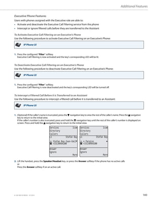 Additional Features
41-001385-05 REV03 – 07.2014 183
Executive Phone Features
Users with phones assigned with the Executive role are able to:
• Activate and deactivate the Executive Call Filtering service from the phone
• Intercept or ignore filtered calls before they are transferred to the Assistant
To Activate Executive Call Filtering on an Executive’s Phone
Use the following procedure to activate Executive Call Filtering on an Executive’s Phone:
To Deactivate Executive Call Filtering on an Executive’s Phone
Use the following procedure to deactivate Executive Call Filtering on an Executive’s Phone:
To Intercept a Filtered Call Before it is Transferred to an Assistant
Use the following procedure to intercept a filtered call before it is transferred to an Assistant:
IP Phone UI
1. Press the configured “Filter” softkey.
Executive Call Filtering is now activated and the key’s corresponding LED will be lit.
IP Phone UI
1. Press the configured “Filter” softkey.
Executive Call Filtering is now deactivated and the key’s corresponding LED will be turned off.
IP Phone UI
1. (Optional)Ifthe caller’s nameistruncated, press the 2navigation keyto view therest ofthe caller’s name. Press the 5navigation
key to return to the initial view.
If the caller’s number is also truncated, press and hold the 2 navigation key until the rest of the caller’s number is displayed on
screen. Press and hold the 5navigation key to return to the initial view.
2. Lift the handset, press the Speaker/Headset key, or press the Answer softkey if the phone has no active calls
or
Press the Answer softkey if on an active call.
Services Icom
Directory
Callers
Services Icom
Directory
Callers
+33130964200
Stefan Bay-Jean-Emil
L1 Stefan Bay
Answer
Ignore
More
+33130964200
e Paraiso
L1 Stefan Bay
Answer
Ignore
More
 