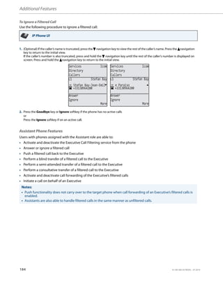 Additional Features
184 41-001385-05 REV03 – 07.2014
To Ignore a Filtered Call
Use the following procedure to ignore a filtered call:
Assistant Phone Features
Users with phones assigned with the Assistant role are able to:
• Activate and deactivate the Executive Call Filtering service from the phone
• Answer or ignore a filtered call
• Push a filtered call back to the Executive
• Perform a blind transfer of a filtered call to the Executive
• Perform a semi-attended transfer of a filtered call to the Executive
• Perform a consultative transfer of a filtered call to the Executive
• Activate and deactivate call forwarding of the Executive’s filtered calls
• Initiate a call on behalf of an Executive
IP Phone UI
1. (Optional) If the caller’s name is truncated, press the 2 navigation key to view the rest of the caller’s name. Press the 5navigation
key to return to the initial view.
If the caller’s number is also truncated, press and hold the 2 navigation key until the rest of the caller’s number is displayed on
screen. Press and hold the 5navigation key to return to the initial view.
2. Press the Goodbye key or Ignore softkey if the phone has no active calls
or
Press the Ignore softkey if on an active call.
Notes:
• Push functionality does not carry over to the target phone when call forwarding of an Executive’s filtered calls is
enabled.
• Assistants are also able to handle filtered calls in the same manner as unfiltered calls.
Services Icom
Directory
Callers
Services Icom
Directory
Callers
+33130964200
Stefan Bay-Jean-Emil
L1 Stefan Bay
Answer
Ignore
More
+33130964200
e Paraiso
L1 Stefan Bay
Answer
Ignore
More
 
