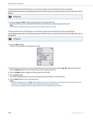 Additional Features
186 41-001385-05 REV03 – 07.2014
To Deactivate Executive Call Filtering on an Assistant’s Phone when the Filter Key’s Value is Defined
Use the following procedure to deactivate Executive Call Filtering on an Assistant’s phone when the Filter key’s value is
defined:
To Deactivate Executive Call Filtering on an Assistant’s Phone when the Filter Key’s Value is Not Defined
Use the following procedure to deactivate Executive Call Filtering on an Assistant’s phone when the Filter key’s value is
not defined:
IP Phone UI
1. Press the configured “Filter” softkey corresponding to the respective Executive.
Executive Call Filtering is now deactivated for that Executive and the key’s corresponding LED will turn off.
Note:
If Call Forward is enabled for filtered calls, LEDs for all Filter keys will be turned off.
IP Phone UI
1. Press the “Filter” softkey.
The list of associated Executives will appear on screen.
2. Select the Executive for whom you want to deactivate Executive Call Filtering by pressing the 5or 2 navigation keys and then
press the Change softkey to enter the Filtering menu for the respective Executive.
3. Press the Change softkey to toggle the Filtering option from ON to OFF.
4. Press the Done softkey.
An X will be displayed beside the Executive indicating Executive Call Filtering is to be deactivated.
5. Press the Done softkey to return to the idle screen.
Notes:
• The LED corresponding to the “Filter” softkey will be lit if Executive Call Filtering is activated for any associated Executive. The
LED will turn off if Executive Call Filtering is deactivated for all associated Executives.
• If Call Forward is enabled for filtered calls, the LED for the Filter softkey will be turned off.
2.Stefan Bay 
3.Jane Webber X
Change
All Off Cancel
All On Done
Executives
1.Francois Dupont X
4.John Allen X
Services Icom
Directory
Callers
 