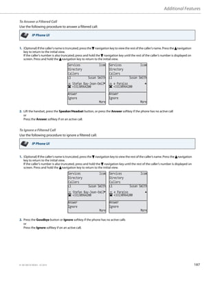 Additional Features
41-001385-05 REV03 – 07.2014 187
To Answer a Filtered Call
Use the following procedure to answer a filtered call:
To Ignore a Filtered Call
Use the following procedure to ignore a filtered call:
IP Phone UI
1. (Optional) If the caller’s name is truncated, press the 2navigation key to view the rest ofthe caller’s name. Press the5navigation
key to return to the initial view.
If the caller’s number is also truncated, press and hold the 2 navigation key until the rest of the caller’s number is displayed on
screen. Press and hold the 5navigation key to return to the initial view.
2. Lift the handset, press the Speaker/Headset button, or press the Answer softkey if the phone has no active call
or
Press the Answer softkey if on an active call.
IP Phone UI
1. (Optional) If the caller’s name is truncated, press the 2navigation key to view the rest of the caller’s name. Press the 5navigation
key to return to the initial view.
If the caller’s number is also truncated, press and hold the 2 navigation key until the rest of the caller’s number is displayed on
screen. Press and hold the 5navigation key to return to the initial view.
2. Press the Goodbye button or Ignore softkey if the phone has no active calls
or
Press the Ignore softkey if on an active call.
Services Icom
Directory
Callers
Services Icom
Directory
Callers
+33130964200
Stefan Bay-Jean-Emil
L1 Susan Smith
Answer
Ignore
More
+33130964200
e Paraiso
L1 Susan Smith
Answer
Ignore
More
Services Icom
Directory
Callers
Services Icom
Directory
Callers
+33130964200
Stefan Bay-Jean-Emil
L1 Susan Smith
Answer
Ignore
More
+33130964200
e Paraiso
L1 Susan Smith
Answer
Ignore
More
 