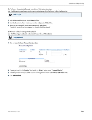 Additional Features
41-001385-05 REV03 – 07.2014 189
To Perform a Consultative Transfer of a Filtered Call to the Executive
Use the following procedure to perform a consultative transfer of a filtered call to the Executive:
To Activate Call Forwarding of Filtered Calls
Use the following procedure to activate call forwarding of filtered calls:
IP Phone UI
1. After answering a filtered call, press the Xfer softkey.
2. Enter the Executive’s phone or extension number and press the Dial softkey.
3. When the call is answered by the Executive press the Xfer softkey.
The call will be transferred normally and the filtered call will be released.
Aastra Web UI
1. Click on Basic Settings-Account Configuration.
2. Place a checkmark in the “Enabled” box beside the “Divert” option under “Forward Filtering”.
3. Enter the phone number you wish to forward incoming filtered calls to in the “Divert to Number” field.
4. Click Save Settings.
 