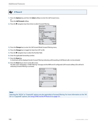 Additional Features
190 41-001385-05 REV03 – 07.2014
IP Phone UI
1. Press the Options key and then the Select softkey to enter the Call Forward menu
or
Press the Call Forward softkey.
2. Press the 2 navigation key three times to select Forward Filtering.
3. Press the Change key to enter the Call Forward Mode Forward Filtering menu.
4. Press the Change key to toggle the State from OFF to ON.
5. Press the 2 navigation key to select the Number field.
6. Enter the applicable forwarding number.
7. Press the Done key.
A checkmark will be displayed beside Forward Filtering indicating call forwarding of all filtered calls is to be activated.
8. Press the Done key to return to the idle screen.
The idle screen will display a “CFWD Filtering” message and the MWI and (if configured) Call Forward softkey LEDs will be lit
indicating Forward Filtering is activated.
Note:
Selecting the “All On” or “CopytoAll” options are also appicable to Forward Filtering. For more information on the “All
On” or “CopytoAll” options, see Using CFWD via the IP Phone UI on page 151.
2.Busy X
3.No Answer X
Call Forward Mode
4.Forward Filtering X
1.All X
Services Icom
Directory
Callers
Change CopyToAll
All Off Cancel
All On Done
01/01/14 11:00am
L1 Susan Smith
Filter
CFWD
DND More
CFWD Filtering
Services Icom
Directory
Callers
 