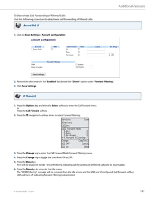 Additional Features
41-001385-05 REV03 – 07.2014 191
To Deactivate Call Forwarding of Filtered Calls
Use the following procedure to deactivate call forwarding of filtered calls:
Aastra Web UI
1. Click on Basic Settings-Account Configuration.
2. Remove the checkmark in the “Enabled” box beside the “Divert” option under “Forward Filtering”.
3. Click Save Settings.
IP Phone UI
1. Press the Options key and then the Select softkey to enter the Call Forward menu
or
Press the Call Forward softkey.
2. Press the 2 navigation key three times to select Forward Filtering.
3. Press the Change key to enter the Call Forward Mode Forward Filtering menu.
4. Press the Change key to toggle the State from ON to OFF.
5. Press the Done key.
An X will be displayed beside Forward Filtering indicating call forwarding of all filtered calls is to be deactivated.
6. Press the Done key to return to the idle screen.
The “CFWD Filtering” message will be removed from the idle screen and the MWI and (if configured) Call Forward softkey
LEDs will turn off indicating Forward Filtering is deactivated.
Services Icom
Directory
Callers
2.Busy X
3.No Answer X
Change CopyToAll
All Off Cancel
All On Done
Call Forward Mode
1.All X
4.Forward Filtering 
 
