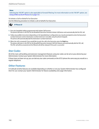 Additional Features
192 41-001385-05 REV03 – 07.2014
To Initiate a Call on Behalf of an Executive
Use the following procedure to initiate a call on behalf of an Executive:.
Star Codes
All of the main call handling and extension management features using star codes can be set on your phone by your
Administrator. Contact your System Administrator for more information.
If these have not been set up, you can dial any star code commands on the 6757i phone the same way you would on a
regular telephone.
Other Features
A multitude of other features are available depending on whether or not your System Administrator has configured
them for use. Contact your System Administrator for feature availability and usage information.
Note:
Selecting the “All Off” option is also appicable to Forward Filtering. For more information on the “All Off” option, see
Using CFWD via the IP Phone UI on page 151.
IP Phone UI
1. Press the Speeddial softkey programmed with Initiate Call function.
The phone will enter in the FAC for the BroadSoft Executive-Assistant Initiate Call feature and automatically dial the FAC call.
2. Follow any audible instructions (depending on the Speeddial key’s configuration you may be prompted to enter the Executive’s
number/extension and/or Destination number/extension manually using the phone’s keypad).
The phone will automatically dial the Destination number/extension.
3. When the call is answered, if you would like to push the call to the Executive, press the Push key.
The phone will enter in the FAC for the BroadSoft Executive-Assistant Call Push feature and automatically dial the FAC call.
The FAC call will be answered and the filtered call will be released if the push is successful.
 