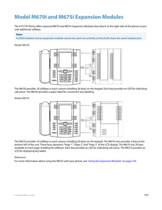 41-001385-05 REV03 – 07.2014 193
Model M670i and M675i Expansion Modules
The 6757i IP Phone offers optional M670i and M675i Expansion Modules that attach to the right side of the phone to pro-
vide additional softkeys.
Model M670i
The M670i provides 18 softkeys in each column (totalling 36 keys) on the keypad. Each key provides an LED for indicating
call status. The M670i provides a paper label for convenient key labelling.
Model M675i
The M675i provides 10 softkeys in each column (totalling 20 keys) on the keypad. The M675i also provides 3 keys at the
bottom left of the unit. These keys represent Page 1, Page 2, and Page 3 of the LCD display. The M675i has 20 keys
available on each page (totalling 60 softkeys). Each key provides an LED for indicating call status. The M675i provides an
LCD for displaying key labels.
Reference
For more information about using the M675i with your phone, see “Using the Expansion Modules” on page 195.
Note:
A DHSG headset and an expansion module cannot be used concurrently as they both share the same headset port.
 