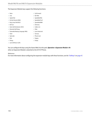 Model M670i and M675i Expansion Modules
194 41-001385-05 REV03 – 07.2014
The Expansion Module keys support the following functions:
You can configure the keys using the Aastra Web UI at the path, Operation-Expansion Module N
when an Expansion Module is attached to the 6757i IP Phone.
Reference
For more information about configuring the expansion module keys with these functions, see the “Softkeys” on page 47.
• None • Call Forward
• Line • BLF/Xfer
• Speed Dial • Speeddial/Xfer
• Do Not Disturb (DND) • Speeddial/Conf
• Busy Lamp Field (BLF) • Speeddial/MWI
• BLF/List • Directory
• Auto Call Distribution (ACD) • Callers List
• Directed Call Pickup • Filter
• Extensible Markup Language (XML) • Icom (Intercom)
• Flash • Services
• Sprecode • Phone Lock
• Park • Paging
• Pickup • Empty
• Last Call Return (LCR)
 