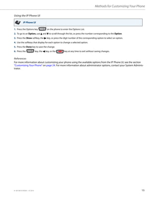 Methods for Customizing Your Phone
41-001385-05 REV03 – 07.2014 15
Using the IP Phone UI
References
For more information about customizing your phone using the available options from the IP Phone UI, see the section
“Customizing Your Phone” on page 24. For more information about administrator options, contact your System Adminis-
trator.
IP Phone UI
1. Press the Options key on the phone to enter the Options List.
2. To go to an Option, use 5 and 2 to scroll through the list, or press the number corresponding to the Option.
3. Press the Show softkey, the 4 key, or press the digit number of the corresponding option to select an option.
4. Use the softkeys that display for each option to change a selected option.
5. Press the Done key to save the change.
6. Press the key, the 3 key, or the key at any time to exit without saving changes.
 