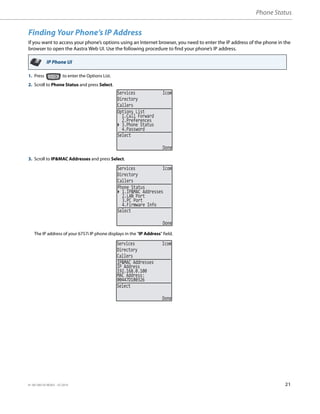 Phone Status
41-001385-05 REV03 – 07.2014 21
Finding Your Phone’s IP Address
If you want to access your phone’s options using an Internet browser, you need to enter the IP address of the phone in the
browser to open the Aastra Web UI. Use the following procedure to find your phone’s IP address.
IP Phone UI
1. Press to enter the Options List.
2. Scroll to Phone Status and press Select.
3. Scroll to IP&MAC Addresses and press Select.
The IP address of your 6757i IP phone displays in the "IP Address" field.
Services Icom
Directory
Callers
2.Preferences
3.Phone Status
Select
Done
Options List
1.Call Forward
4.Password
Services Icom
Directory
Callers
Select
Done
2.LAN Port
3.PC Port
Phone Status
1.IP&MAC Addresses
4.Firmware Info
Services Icom
Directory
Callers
Select
Done
192.168.0.100
MAC Address:
IP&MAC Addresses
IP Address
00447D180326
 