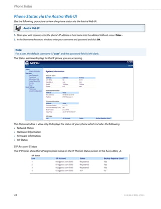 Phone Status
22 41-001385-05 REV03 – 07.2014
Phone Status via the Aastra Web UI
Use the following procedure to view the phone status via the Aastra Web UI.
The Status window displays for the IP phone you are accessing.
This Status window is view only. It displays the status of your phone which includes the following:
• Network Status
• Hardware Information
• Firmware Information
• SIP Status
SIP Account Status
The IP Phones show the SIP registration status on the IP Phone’s Status screen in the Aastra Web UI.
Aastra Web UI
1. Open your web browser, enter the phone’s IP address or host name into the address field and press <Enter>.
2. In the Username/Password window, enter your username and password and click OK.
Note:
For a user, the default username is “user” and the password field is left blank.
 