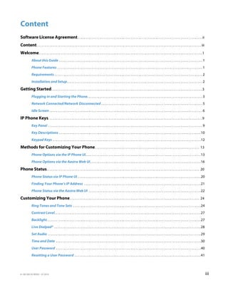 41-001385-05 REV03 – 07.2014 iii
Content
Software License Agreement. . . . . . . . . . . . . . . . . . . . . . . . . . . . . . . . . . . . . . . . . . . . . . . . . . . . . . . . . . . . . . . . . . . . . . . . . . . . . . . .ii
Content . . . . . . . . . . . . . . . . . . . . . . . . . . . . . . . . . . . . . . . . . . . . . . . . . . . . . . . . . . . . . . . . . . . . . . . . . . . . . . . . . . . . . . . . . . . . . . . . . . . . . . . . . iii
Welcome. . . . . . . . . . . . . . . . . . . . . . . . . . . . . . . . . . . . . . . . . . . . . . . . . . . . . . . . . . . . . . . . . . . . . . . . . . . . . . . . . . . . . . . . . . . . . . . . . . . . . . . . .1
About this Guide . . . . . . . . . . . . . . . . . . . . . . . . . . . . . . . . . . . . . . . . . . . . . . . . . . . . . . . . . . . . . . . . . . . . . . . . . . . . . . . . . . . . . . . . . . . . 1
Phone Features . . . . . . . . . . . . . . . . . . . . . . . . . . . . . . . . . . . . . . . . . . . . . . . . . . . . . . . . . . . . . . . . . . . . . . . . . . . . . . . . . . . . . . . . . . . . . 1
Requirements . . . . . . . . . . . . . . . . . . . . . . . . . . . . . . . . . . . . . . . . . . . . . . . . . . . . . . . . . . . . . . . . . . . . . . . . . . . . . . . . . . . . . . . . . . . . . . . 2
Installation and Setup. . . . . . . . . . . . . . . . . . . . . . . . . . . . . . . . . . . . . . . . . . . . . . . . . . . . . . . . . . . . . . . . . . . . . . . . . . . . . . . . . . . . . . . 2
Getting Started. . . . . . . . . . . . . . . . . . . . . . . . . . . . . . . . . . . . . . . . . . . . . . . . . . . . . . . . . . . . . . . . . . . . . . . . . . . . . . . . . . . . . . . . . . . . . . . . .3
Plugging in and Starting the Phone. . . . . . . . . . . . . . . . . . . . . . . . . . . . . . . . . . . . . . . . . . . . . . . . . . . . . . . . . . . . . . . . . . . . . . . . . . 3
Network Connected/Network Disconnected . . . . . . . . . . . . . . . . . . . . . . . . . . . . . . . . . . . . . . . . . . . . . . . . . . . . . . . . . . . . . . . . . 5
Idle Screen . . . . . . . . . . . . . . . . . . . . . . . . . . . . . . . . . . . . . . . . . . . . . . . . . . . . . . . . . . . . . . . . . . . . . . . . . . . . . . . . . . . . . . . . . . . . . . . . . . 6
IP Phone Keys. . . . . . . . . . . . . . . . . . . . . . . . . . . . . . . . . . . . . . . . . . . . . . . . . . . . . . . . . . . . . . . . . . . . . . . . . . . . . . . . . . . . . . . . . . . . . . . . . . .9
Key Panel . . . . . . . . . . . . . . . . . . . . . . . . . . . . . . . . . . . . . . . . . . . . . . . . . . . . . . . . . . . . . . . . . . . . . . . . . . . . . . . . . . . . . . . . . . . . . . . . . . . 9
Key Descriptions . . . . . . . . . . . . . . . . . . . . . . . . . . . . . . . . . . . . . . . . . . . . . . . . . . . . . . . . . . . . . . . . . . . . . . . . . . . . . . . . . . . . . . . . . . .10
Keypad Keys . . . . . . . . . . . . . . . . . . . . . . . . . . . . . . . . . . . . . . . . . . . . . . . . . . . . . . . . . . . . . . . . . . . . . . . . . . . . . . . . . . . . . . . . . . . . . . .12
Methods for Customizing Your Phone. . . . . . . . . . . . . . . . . . . . . . . . . . . . . . . . . . . . . . . . . . . . . . . . . . . . . . . . . . . . . . . . . . . 13
Phone Options via the IP Phone UI. . . . . . . . . . . . . . . . . . . . . . . . . . . . . . . . . . . . . . . . . . . . . . . . . . . . . . . . . . . . . . . . . . . . . . . . . .13
Phone Options via the Aastra Web UI. . . . . . . . . . . . . . . . . . . . . . . . . . . . . . . . . . . . . . . . . . . . . . . . . . . . . . . . . . . . . . . . . . . . . . .16
Phone Status. . . . . . . . . . . . . . . . . . . . . . . . . . . . . . . . . . . . . . . . . . . . . . . . . . . . . . . . . . . . . . . . . . . . . . . . . . . . . . . . . . . . . . . . . . . . . . . . . . 20
Phone Status via IP Phone UI . . . . . . . . . . . . . . . . . . . . . . . . . . . . . . . . . . . . . . . . . . . . . . . . . . . . . . . . . . . . . . . . . . . . . . . . . . . . . . .20
Finding Your Phone’s IP Address . . . . . . . . . . . . . . . . . . . . . . . . . . . . . . . . . . . . . . . . . . . . . . . . . . . . . . . . . . . . . . . . . . . . . . . . . . .21
Phone Status via the Aastra Web UI . . . . . . . . . . . . . . . . . . . . . . . . . . . . . . . . . . . . . . . . . . . . . . . . . . . . . . . . . . . . . . . . . . . . . . . .22
Customizing Your Phone. . . . . . . . . . . . . . . . . . . . . . . . . . . . . . . . . . . . . . . . . . . . . . . . . . . . . . . . . . . . . . . . . . . . . . . . . . . . . . . . . . . 24
Ring Tones and Tone Sets . . . . . . . . . . . . . . . . . . . . . . . . . . . . . . . . . . . . . . . . . . . . . . . . . . . . . . . . . . . . . . . . . . . . . . . . . . . . . . . . . .24
Contrast Level. . . . . . . . . . . . . . . . . . . . . . . . . . . . . . . . . . . . . . . . . . . . . . . . . . . . . . . . . . . . . . . . . . . . . . . . . . . . . . . . . . . . . . . . . . . . . .27
Backlight. . . . . . . . . . . . . . . . . . . . . . . . . . . . . . . . . . . . . . . . . . . . . . . . . . . . . . . . . . . . . . . . . . . . . . . . . . . . . . . . . . . . . . . . . . . . . . . . . . .27
Live Dialpad* . . . . . . . . . . . . . . . . . . . . . . . . . . . . . . . . . . . . . . . . . . . . . . . . . . . . . . . . . . . . . . . . . . . . . . . . . . . . . . . . . . . . . . . . . . . . . .28
Set Audio . . . . . . . . . . . . . . . . . . . . . . . . . . . . . . . . . . . . . . . . . . . . . . . . . . . . . . . . . . . . . . . . . . . . . . . . . . . . . . . . . . . . . . . . . . . . . . . . . .29
Time and Date . . . . . . . . . . . . . . . . . . . . . . . . . . . . . . . . . . . . . . . . . . . . . . . . . . . . . . . . . . . . . . . . . . . . . . . . . . . . . . . . . . . . . . . . . . . . .30
User Password . . . . . . . . . . . . . . . . . . . . . . . . . . . . . . . . . . . . . . . . . . . . . . . . . . . . . . . . . . . . . . . . . . . . . . . . . . . . . . . . . . . . . . . . . . . . .40
Resetting a User Password . . . . . . . . . . . . . . . . . . . . . . . . . . . . . . . . . . . . . . . . . . . . . . . . . . . . . . . . . . . . . . . . . . . . . . . . . . . . . . . . .41
 