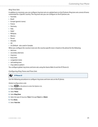 Customizing Your Phone
41-001385-05 REV03 – 07.2014 25
Ring Tone Sets
In addition to ring tones, you can configure ring tone sets on a global-basis on the IP phone. Ring tone sets consist of tones
customized for a specific country. The ring tone sets you can configure on the IP phones are:
• Australia
• Brazil
• Europe (generic tones)
• France
• Germany
• Italy
• Italy2
• Malaysia
• Mexico
• Russia
• Slovakia
• UK
• US (Default - also used in Canada)
When you configure the country's tone set, the country-specific tone is heard on the phone for the following:
• dial tone
• secondary dial tone
• ring tone
• busy tone
• congestion tones
• call waiting tone
• ring cadence pattern
You configure global ring tones and tone sets using the Aastra Web UI and the IP Phone UI.
Configuring Ring Tones and Tone Sets
Use the following procedures to configure ring tones and tone sets on the IP phone.
Global configuration only
IP Phone UI
1. Press on the phone to enter the Options List.
2. Select Preferences.
3. Select Tones.
4. Select Ring Tone.
5. Select the type of ring tone (Tone 1 through Tone 5, or Silent).
6. Press Done.
7. Select Tone Set.
 