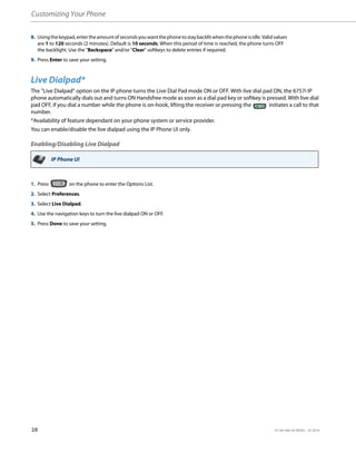 Customizing Your Phone
28 41-001385-05 REV03 – 07.2014
Live Dialpad*
The "Live Dialpad" option on the IP phone turns the Live Dial Pad mode ON or OFF. With live dial pad ON, the 6757i IP
phone automatically dials out and turns ON Handsfree mode as soon as a dial pad key or softkey is pressed. With live dial
pad OFF, if you dial a number while the phone is on-hook, lifting the receiver or pressing the initiates a call to that
number.
*Availability of feature dependant on your phone system or service provider.
You can enable/disable the live dialpad using the IP Phone UI only.
Enabling/Disabling Live Dialpad
8. Usingthekeypad,entertheamountofsecondsyouwantthephonetostaybacklitwhenthephoneisidle.Validvalues
are 1 to 120 seconds (2 minutes). Default is 10 seconds. When this period of time is reached, the phone turns OFF
the backlight. Use the "Backspace" and/or "Clear" softkeys to delete entries if required.
9. Press Enter to save your setting.
IP Phone UI
1. Press on the phone to enter the Options List.
2. Select Preferences.
3. Select Live Dialpad.
4. Use the navigation keys to turn the live dialpad ON or OFF.
5. Press Done to save your setting.
 