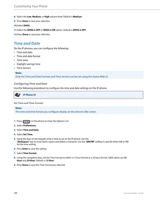 Customizing Your Phone
30 41-001385-05 REV03 – 07.2014
Time and Date
On the IP phones, you can configure the following:
• Time and date
• Time and date format
• Time zone
• Daylight savings time
• Time Servers
Configuring Time and Date
Use the following procedures to configure the time and date settings on the IP phone.
Set Time and Time Format
8. Select the Low, Medium, or High volume level. Default is Medium.
9. Press Done to save your selection.
10.Select DHSG.
11.Select the DHSG is OFF or DHSG is ON option. Default is DHSG is OFF.
12.Press Done to save your selection.
Note:
Only the Time and Date Formats and Time Servers can be set using the Aastra Web UI
IP Phone UI
Note:
The time and time format you configure display on the phone’s idle screen.
1. Press on the phone to enter the Options List.
2. Select Preferences.
3. Select Time and Date.
4. Select Set Time.
5. Using the keys on the keypad, enter a time to set on the IP phone. Use the
"Backspace" key to move back a space and delete a character. Use the "AM/PM" softkey to specify either AM or PM
for the time setting.
6. Press Enter to save the setting.
7. Select Time Format.
8. Using the navigation keys, set the Time Format to either a 12 hour format or a 24 hour format. Valid values are 12
Hour and 24 Hour. Default is 12 Hour.
9. Press Done to save the Time Format you selected.
 