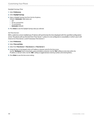 Customizing Your Phone
32 41-001385-05 REV03 – 07.2014
Daylight Savings Time
Set Time Servers
With a valid time server enabled your IP phone will synchronize the time displayed with the specified configuration
server. The phone will use the time from Time Server 1 unless it is not configured or unavailable, in which case it will
move on to Time Server 2, and if necessary Time Server 3
1. Select Preferences.
2. Select Daylight Savings.
3. Select a Daylight Savings time from the list of options.
Default is Automatic. Valid values are:
• OFF
• 30 min summertime
• 1h summertime
• Automatic (Default)
4. Press Done to save the Daylight Savings value you selected.
1. Select Preferences.
2. Select Time and Date.
3. Select from Time Server 1, Time Server 2, or Time Server 3.
4. Using the keys on the keypad, enter an IP address or domain name for the time server.
Use the "Backspace" key to move back a space and delete a character. Use the "Dot" softkey to enter dots within the
IP address or domain name. Use the "ABC" softkey to toggle between entering numbers and entering letters.
5. Press Enter to save the time server setting
 