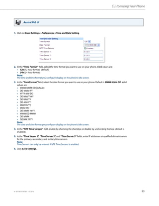 Customizing Your Phone
41-001385-05 REV03 – 07.2014 33
Aastra Web UI
1. Click on Basic Settings->Preferences->Time and Date Setting.
2. In the “Time Format” field, select the time format you want to use on your phone. Valid values are:
• 12h (12 hour format) (default)
• 24h (24 hour format)
Note:
The time and time format you configure display on the phone’s idle screen.
3. In the “Date Format” field, select the date format you want to use on your phone. Default is WWW MMM DD. Valid
values are:
• WWW MMM DD (default)
• DD-MMM-YY
• YYYY-MM-DD
• DD/MM/YYYY
• DD/MM/YY
• DD-MM-YY
• MM/DD/YY
• MMM DD
• DD MMM YYYY
• WWW DD MMM
• DD MMM
• DD.MM.YYYY
Note:
The date and date format you configure display on the phone’s idle screen.
4. In the “NTP Time Servers” field, enable by checking the checkbox or disable by unchecking the box (default is
enabled).
5. In the “Time Server 1”
, “Time Server 2”, and “Time Server 3” fields, enter IP addresses or qualified domain names
for the primary, secondary, and tertiary time servers.
Note:
Time Servers can only be entered if NTP Time Servers is enabled.
6. Click Save Settings..
 