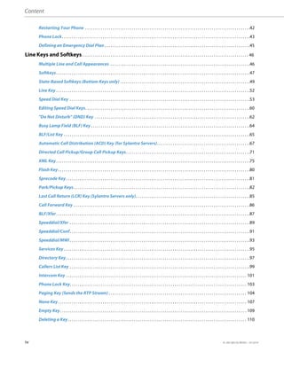 Content
iv 41-001385-05 REV03 – 07.2014
Restarting Your Phone . . . . . . . . . . . . . . . . . . . . . . . . . . . . . . . . . . . . . . . . . . . . . . . . . . . . . . . . . . . . . . . . . . . . . . . . . . . . . . . . . . . . .42
Phone Lock. . . . . . . . . . . . . . . . . . . . . . . . . . . . . . . . . . . . . . . . . . . . . . . . . . . . . . . . . . . . . . . . . . . . . . . . . . . . . . . . . . . . . . . . . . . . . . . . .43
Defining an Emergency Dial Plan . . . . . . . . . . . . . . . . . . . . . . . . . . . . . . . . . . . . . . . . . . . . . . . . . . . . . . . . . . . . . . . . . . . . . . . . . . .45
Line Keys and Softkeys. . . . . . . . . . . . . . . . . . . . . . . . . . . . . . . . . . . . . . . . . . . . . . . . . . . . . . . . . . . . . . . . . . . . . . . . . . . . . . . . . . . . . . 46
Multiple Line and Call Appearances . . . . . . . . . . . . . . . . . . . . . . . . . . . . . . . . . . . . . . . . . . . . . . . . . . . . . . . . . . . . . . . . . . . . . . . .46
Softkeys. . . . . . . . . . . . . . . . . . . . . . . . . . . . . . . . . . . . . . . . . . . . . . . . . . . . . . . . . . . . . . . . . . . . . . . . . . . . . . . . . . . . . . . . . . . . . . . . . . . .47
State-Based Softkeys (Bottom Keys only) . . . . . . . . . . . . . . . . . . . . . . . . . . . . . . . . . . . . . . . . . . . . . . . . . . . . . . . . . . . . . . . . . . .49
Line Key . . . . . . . . . . . . . . . . . . . . . . . . . . . . . . . . . . . . . . . . . . . . . . . . . . . . . . . . . . . . . . . . . . . . . . . . . . . . . . . . . . . . . . . . . . . . . . . . . . . .52
Speed Dial Key . . . . . . . . . . . . . . . . . . . . . . . . . . . . . . . . . . . . . . . . . . . . . . . . . . . . . . . . . . . . . . . . . . . . . . . . . . . . . . . . . . . . . . . . . . . . .53
Editing Speed Dial Keys. . . . . . . . . . . . . . . . . . . . . . . . . . . . . . . . . . . . . . . . . . . . . . . . . . . . . . . . . . . . . . . . . . . . . . . . . . . . . . . . . . . . .60
"Do Not Disturb" (DND) Key . . . . . . . . . . . . . . . . . . . . . . . . . . . . . . . . . . . . . . . . . . . . . . . . . . . . . . . . . . . . . . . . . . . . . . . . . . . . . . . .62
Busy Lamp Field (BLF) Key . . . . . . . . . . . . . . . . . . . . . . . . . . . . . . . . . . . . . . . . . . . . . . . . . . . . . . . . . . . . . . . . . . . . . . . . . . . . . . . . . .64
BLF/List Key . . . . . . . . . . . . . . . . . . . . . . . . . . . . . . . . . . . . . . . . . . . . . . . . . . . . . . . . . . . . . . . . . . . . . . . . . . . . . . . . . . . . . . . . . . . . . . . .65
Automatic Call Distribution (ACD) Key (for Sylantro Servers). . . . . . . . . . . . . . . . . . . . . . . . . . . . . . . . . . . . . . . . . . . . . . . .67
Directed Call Pickup/Group Call Pickup Keys. . . . . . . . . . . . . . . . . . . . . . . . . . . . . . . . . . . . . . . . . . . . . . . . . . . . . . . . . . . . . . . .71
XML Key. . . . . . . . . . . . . . . . . . . . . . . . . . . . . . . . . . . . . . . . . . . . . . . . . . . . . . . . . . . . . . . . . . . . . . . . . . . . . . . . . . . . . . . . . . . . . . . . . . . .75
Flash Key. . . . . . . . . . . . . . . . . . . . . . . . . . . . . . . . . . . . . . . . . . . . . . . . . . . . . . . . . . . . . . . . . . . . . . . . . . . . . . . . . . . . . . . . . . . . . . . . . . .80
Sprecode Key. . . . . . . . . . . . . . . . . . . . . . . . . . . . . . . . . . . . . . . . . . . . . . . . . . . . . . . . . . . . . . . . . . . . . . . . . . . . . . . . . . . . . . . . . . . . . . .81
Park/Pickup Keys. . . . . . . . . . . . . . . . . . . . . . . . . . . . . . . . . . . . . . . . . . . . . . . . . . . . . . . . . . . . . . . . . . . . . . . . . . . . . . . . . . . . . . . . . . .82
Last Call Return (LCR) Key (Sylantro Servers only). . . . . . . . . . . . . . . . . . . . . . . . . . . . . . . . . . . . . . . . . . . . . . . . . . . . . . . . . . .85
Call Forward Key . . . . . . . . . . . . . . . . . . . . . . . . . . . . . . . . . . . . . . . . . . . . . . . . . . . . . . . . . . . . . . . . . . . . . . . . . . . . . . . . . . . . . . . . . . .86
BLF/Xfer. . . . . . . . . . . . . . . . . . . . . . . . . . . . . . . . . . . . . . . . . . . . . . . . . . . . . . . . . . . . . . . . . . . . . . . . . . . . . . . . . . . . . . . . . . . . . . . . . . . .87
Speeddial/Xfer . . . . . . . . . . . . . . . . . . . . . . . . . . . . . . . . . . . . . . . . . . . . . . . . . . . . . . . . . . . . . . . . . . . . . . . . . . . . . . . . . . . . . . . . . . . . .89
Speeddial/Conf. . . . . . . . . . . . . . . . . . . . . . . . . . . . . . . . . . . . . . . . . . . . . . . . . . . . . . . . . . . . . . . . . . . . . . . . . . . . . . . . . . . . . . . . . . . . .91
Speeddial/MWI . . . . . . . . . . . . . . . . . . . . . . . . . . . . . . . . . . . . . . . . . . . . . . . . . . . . . . . . . . . . . . . . . . . . . . . . . . . . . . . . . . . . . . . . . . . . .93
Services Key . . . . . . . . . . . . . . . . . . . . . . . . . . . . . . . . . . . . . . . . . . . . . . . . . . . . . . . . . . . . . . . . . . . . . . . . . . . . . . . . . . . . . . . . . . . . . . . .95
Directory Key. . . . . . . . . . . . . . . . . . . . . . . . . . . . . . . . . . . . . . . . . . . . . . . . . . . . . . . . . . . . . . . . . . . . . . . . . . . . . . . . . . . . . . . . . . . . . . .97
Callers List Key . . . . . . . . . . . . . . . . . . . . . . . . . . . . . . . . . . . . . . . . . . . . . . . . . . . . . . . . . . . . . . . . . . . . . . . . . . . . . . . . . . . . . . . . . . . . .99
Intercom Key . . . . . . . . . . . . . . . . . . . . . . . . . . . . . . . . . . . . . . . . . . . . . . . . . . . . . . . . . . . . . . . . . . . . . . . . . . . . . . . . . . . . . . . . . . . . . 101
Phone Lock Key. . . . . . . . . . . . . . . . . . . . . . . . . . . . . . . . . . . . . . . . . . . . . . . . . . . . . . . . . . . . . . . . . . . . . . . . . . . . . . . . . . . . . . . . . . . 103
Paging Key (Sends the RTP Stream) . . . . . . . . . . . . . . . . . . . . . . . . . . . . . . . . . . . . . . . . . . . . . . . . . . . . . . . . . . . . . . . . . . . . . . . 104
None Key. . . . . . . . . . . . . . . . . . . . . . . . . . . . . . . . . . . . . . . . . . . . . . . . . . . . . . . . . . . . . . . . . . . . . . . . . . . . . . . . . . . . . . . . . . . . . . . . . 107
Empty Key. . . . . . . . . . . . . . . . . . . . . . . . . . . . . . . . . . . . . . . . . . . . . . . . . . . . . . . . . . . . . . . . . . . . . . . . . . . . . . . . . . . . . . . . . . . . . . . . 109
Deleting a Key. . . . . . . . . . . . . . . . . . . . . . . . . . . . . . . . . . . . . . . . . . . . . . . . . . . . . . . . . . . . . . . . . . . . . . . . . . . . . . . . . . . . . . . . . . . . 110
 