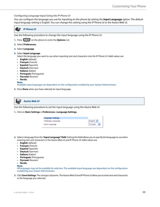 Customizing Your Phone
41-001385-05 REV03 – 07.2014 39
Configuring Language Input Using the IP Phone UI
You can configure the language you use for inputting on the phone by setting the Input Language option. The default
input language setting is English. You can change this setting using the IP Phone UI or the Aastra Web UI.
Use the following procedure to change the input language using the IP Phone UI.
Use the following procedure to set the input language using the Aastra Web UI.
IP Phone UI
1. Press on the phone to enter the Options List.
2. Select Preferences.
3. Select Language.
4. Select Input Language.
Select the language you want to use when inputting text and characters into the IP Phone UI. Valid values are:
• English (default)
• Français (French)
• Español (Spanish)
• Deutsch (German)
• Italiano (Italian)
• Português (Portuguese)
• Русский (Russian)
• Nordic
Note:
Available input languages are dependent on the configuration enabled by your System Administrator.
5. Press Done when you have selected an input language.
Aastra Web UI
1. Click on Basic Settings-> Preferences->Language Settings.
2. Selectalanguagefromthe"InputLanguage"field.Settingthisfieldallowsyoutospecifythelanguagetousewhen
entering text and characters in the Aastra Web UI and IP Phone UI. Valid values are:
• English (default)
• Français (French)
• Español (Spanish)
• Deutsch (German)
• Italiano (Italian)
• Português (Portuguese)
• Русский (Russian)
• Nordic
Note:
All languages may not be available for selection. The available input languages are dependant on the configuration
enabled by your System Administrator.
3. ClickSaveSettings.Thechangeisdynamic.TheAastraWebUIandIPPhoneUIallowyoutoentertextandcharacters
in the language you selected.
 