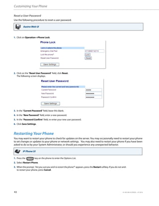 Customizing Your Phone
42 41-001385-05 REV03 – 07.2014
Reset a User Password
Use the following procedure to reset a user password.
Restarting Your Phone
You may want to restart your phone to check for updates on the server. You may occasionally need to restart your phone
to set changes or updates to your phone or network settings. You may also need to restart your phone if you have been
asked to do so by your System Administrator, or should you experience any unexpected behavior.
Aastra Web UI
1. Click on Operation->Phone Lock.
2. CIick on the "Reset User Password" field, click Reset.
The following screen displays.
3. In the "Current Password" field, leave this blank.
4. In the "New Password" field, enter a new password.
5. In the "Password Confirm" field, re-enter your new user password.
6. Click Save Settings.
IP Phone UI
1. Press the key on the phone to enter the Options List.
2. Select Restart Phone.
3. When the prompt, "Areyousureyouwishtorestartthephone?" appears, press the Restart softkey. If you do not wish
to restart your phone, press Cancel.
 