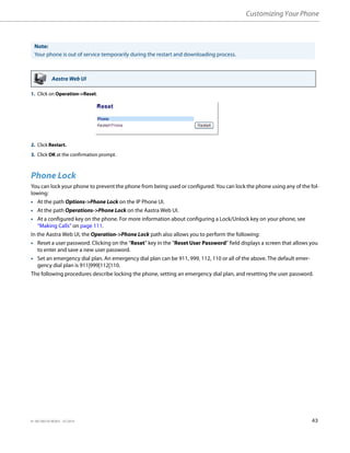 Customizing Your Phone
41-001385-05 REV03 – 07.2014 43
Phone Lock
You can lock your phone to prevent the phone from being used or configured. You can lock the phone using any of the fol-
lowing:
• At the path Options->Phone Lock on the IP Phone UI.
• At the path Operations->Phone Lock on the Aastra Web UI.
• At a configured key on the phone. For more information about configuring a Lock/Unlock key on your phone, see
“Making Calls” on page 111.
In the Aastra Web UI, the Operation->Phone Lock path also allows you to perform the following:
• Reset a user password. Clicking on the “Reset” key in the “Reset User Password” field displays a screen that allows you
to enter and save a new user password.
• Set an emergency dial plan. An emergency dial plan can be 911, 999, 112, 110 or all of the above. The default emer-
gency dial plan is 911|999|112|110.
The following procedures describe locking the phone, setting an emergency dial plan, and resetting the user password.
Note:
Your phone is out of service temporarily during the restart and downloading process.
Aastra Web UI
1. Click on Operation->Reset.
2. Click Restart.
3. Click OK at the confirmation prompt.
 