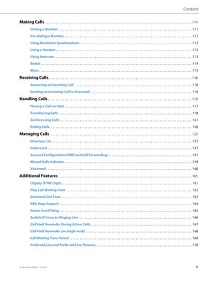 Content
41-001385-05 REV03 – 07.2014 v
Making Calls . . . . . . . . . . . . . . . . . . . . . . . . . . . . . . . . . . . . . . . . . . . . . . . . . . . . . . . . . . . . . . . . . . . . . . . . . . . . . . . . . . . . . . . . . . . . . . . . . 111
Dialing a Number . . . . . . . . . . . . . . . . . . . . . . . . . . . . . . . . . . . . . . . . . . . . . . . . . . . . . . . . . . . . . . . . . . . . . . . . . . . . . . . . . . . . . . . . 111
Pre-dialing a Number. . . . . . . . . . . . . . . . . . . . . . . . . . . . . . . . . . . . . . . . . . . . . . . . . . . . . . . . . . . . . . . . . . . . . . . . . . . . . . . . . . . . . 111
Using Handsfree Speakerphone . . . . . . . . . . . . . . . . . . . . . . . . . . . . . . . . . . . . . . . . . . . . . . . . . . . . . . . . . . . . . . . . . . . . . . . . . . 112
Using a Headset . . . . . . . . . . . . . . . . . . . . . . . . . . . . . . . . . . . . . . . . . . . . . . . . . . . . . . . . . . . . . . . . . . . . . . . . . . . . . . . . . . . . . . . . . . 112
Using Intercom . . . . . . . . . . . . . . . . . . . . . . . . . . . . . . . . . . . . . . . . . . . . . . . . . . . . . . . . . . . . . . . . . . . . . . . . . . . . . . . . . . . . . . . . . . . 113
Redial . . . . . . . . . . . . . . . . . . . . . . . . . . . . . . . . . . . . . . . . . . . . . . . . . . . . . . . . . . . . . . . . . . . . . . . . . . . . . . . . . . . . . . . . . . . . . . . . . . . . 114
Mute . . . . . . . . . . . . . . . . . . . . . . . . . . . . . . . . . . . . . . . . . . . . . . . . . . . . . . . . . . . . . . . . . . . . . . . . . . . . . . . . . . . . . . . . . . . . . . . . . . . . . 115
Receiving Calls. . . . . . . . . . . . . . . . . . . . . . . . . . . . . . . . . . . . . . . . . . . . . . . . . . . . . . . . . . . . . . . . . . . . . . . . . . . . . . . . . . . . . . . . . . . . . . . 116
Answering an Incoming Call . . . . . . . . . . . . . . . . . . . . . . . . . . . . . . . . . . . . . . . . . . . . . . . . . . . . . . . . . . . . . . . . . . . . . . . . . . . . . . 116
Sending an Incoming Call to Voicemail . . . . . . . . . . . . . . . . . . . . . . . . . . . . . . . . . . . . . . . . . . . . . . . . . . . . . . . . . . . . . . . . . . . 116
Handling Calls . . . . . . . . . . . . . . . . . . . . . . . . . . . . . . . . . . . . . . . . . . . . . . . . . . . . . . . . . . . . . . . . . . . . . . . . . . . . . . . . . . . . . . . . . . . . . . . 117
Placing a Call on Hold . . . . . . . . . . . . . . . . . . . . . . . . . . . . . . . . . . . . . . . . . . . . . . . . . . . . . . . . . . . . . . . . . . . . . . . . . . . . . . . . . . . . 117
Transferring Calls . . . . . . . . . . . . . . . . . . . . . . . . . . . . . . . . . . . . . . . . . . . . . . . . . . . . . . . . . . . . . . . . . . . . . . . . . . . . . . . . . . . . . . . . 118
Conferencing Calls . . . . . . . . . . . . . . . . . . . . . . . . . . . . . . . . . . . . . . . . . . . . . . . . . . . . . . . . . . . . . . . . . . . . . . . . . . . . . . . . . . . . . . . 121
Ending Calls. . . . . . . . . . . . . . . . . . . . . . . . . . . . . . . . . . . . . . . . . . . . . . . . . . . . . . . . . . . . . . . . . . . . . . . . . . . . . . . . . . . . . . . . . . . . . . 126
Managing Calls . . . . . . . . . . . . . . . . . . . . . . . . . . . . . . . . . . . . . . . . . . . . . . . . . . . . . . . . . . . . . . . . . . . . . . . . . . . . . . . . . . . . . . . . . . . . . . 127
Directory List. . . . . . . . . . . . . . . . . . . . . . . . . . . . . . . . . . . . . . . . . . . . . . . . . . . . . . . . . . . . . . . . . . . . . . . . . . . . . . . . . . . . . . . . . . . . . 127
Callers List . . . . . . . . . . . . . . . . . . . . . . . . . . . . . . . . . . . . . . . . . . . . . . . . . . . . . . . . . . . . . . . . . . . . . . . . . . . . . . . . . . . . . . . . . . . . . . . 137
Account Configuration (DND and Call Forwarding) . . . . . . . . . . . . . . . . . . . . . . . . . . . . . . . . . . . . . . . . . . . . . . . . . . . . . . . 141
Missed Calls Indicator . . . . . . . . . . . . . . . . . . . . . . . . . . . . . . . . . . . . . . . . . . . . . . . . . . . . . . . . . . . . . . . . . . . . . . . . . . . . . . . . . . . . 159
Voicemail . . . . . . . . . . . . . . . . . . . . . . . . . . . . . . . . . . . . . . . . . . . . . . . . . . . . . . . . . . . . . . . . . . . . . . . . . . . . . . . . . . . . . . . . . . . . . . . . 160
Additional Features . . . . . . . . . . . . . . . . . . . . . . . . . . . . . . . . . . . . . . . . . . . . . . . . . . . . . . . . . . . . . . . . . . . . . . . . . . . . . . . . . . . . . . . . 161
Display DTMF Digits. . . . . . . . . . . . . . . . . . . . . . . . . . . . . . . . . . . . . . . . . . . . . . . . . . . . . . . . . . . . . . . . . . . . . . . . . . . . . . . . . . . . . . 161
Play Call Waiting Tone . . . . . . . . . . . . . . . . . . . . . . . . . . . . . . . . . . . . . . . . . . . . . . . . . . . . . . . . . . . . . . . . . . . . . . . . . . . . . . . . . . . 162
Stuttered Dial Tone. . . . . . . . . . . . . . . . . . . . . . . . . . . . . . . . . . . . . . . . . . . . . . . . . . . . . . . . . . . . . . . . . . . . . . . . . . . . . . . . . . . . . . . 163
XML Beep Support. . . . . . . . . . . . . . . . . . . . . . . . . . . . . . . . . . . . . . . . . . . . . . . . . . . . . . . . . . . . . . . . . . . . . . . . . . . . . . . . . . . . . . . . 164
Status Scroll Delay . . . . . . . . . . . . . . . . . . . . . . . . . . . . . . . . . . . . . . . . . . . . . . . . . . . . . . . . . . . . . . . . . . . . . . . . . . . . . . . . . . . . . . . 165
Switch UI Focus to Ringing Line. . . . . . . . . . . . . . . . . . . . . . . . . . . . . . . . . . . . . . . . . . . . . . . . . . . . . . . . . . . . . . . . . . . . . . . . . . . 166
Call Hold Reminder During Active Calls . . . . . . . . . . . . . . . . . . . . . . . . . . . . . . . . . . . . . . . . . . . . . . . . . . . . . . . . . . . . . . . . . . . 167
Call Hold Reminder (on single hold) . . . . . . . . . . . . . . . . . . . . . . . . . . . . . . . . . . . . . . . . . . . . . . . . . . . . . . . . . . . . . . . . . . . . . . 168
Call Waiting Tone Period . . . . . . . . . . . . . . . . . . . . . . . . . . . . . . . . . . . . . . . . . . . . . . . . . . . . . . . . . . . . . . . . . . . . . . . . . . . . . . . . . 169
Preferred Line and Preferred Line Timeout. . . . . . . . . . . . . . . . . . . . . . . . . . . . . . . . . . . . . . . . . . . . . . . . . . . . . . . . . . . . . . . . 170
 