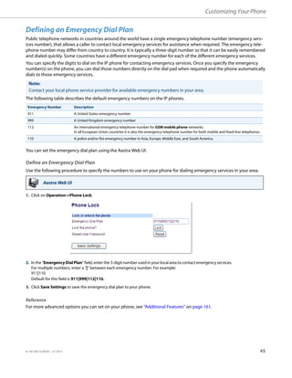 Customizing Your Phone
41-001385-05 REV03 – 07.2014 45
Defining an Emergency Dial Plan
Public telephone networks in countries around the world have a single emergency telephone number (emergency serv-
ices number), that allows a caller to contact local emergency services for assistance when required. The emergency tele-
phone number may differ from country to country. It is typically a three-digit number so that it can be easily remembered
and dialed quickly. Some countries have a different emergency number for each of the different emergency services.
You can specify the digits to dial on the IP phone for contacting emergency services. Once you specify the emergency
number(s) on the phone, you can dial those numbers directly on the dial pad when required and the phone automatically
dials to those emergency services.
The following table describes the default emergency numbers on the IP phones.
You can set the emergency dial plan using the Aastra Web UI.
Define an Emergency Dial Plan
Use the following procedure to specify the numbers to use on your phone for dialing emergency services in your area.
Reference
For more advanced options you can set on your phone, see “Additional Features” on page 161.
Note:
Contact your local phone service provider for available emergency numbers in your area.
Emergency Number Description
911 A United States emergency number
999 A United Kingdom emergency number
112 An international emergency telephone number for GSM mobile phone networks.
In all European Union countries it is also the emergency telephone number for both mobile and fixed-line telephones.
110 A police and/or fire emergency number in Asia, Europe, Middle East, and South America.
Aastra Web UI
1. Click on Operation->Phone Lock.
2. In the "Emergency Dial Plan" field, enter the 3-digit number used in your local area to contact emergency services.
For multiple numbers, enter a “|” between each emergency number. For example:
911|110
Default for this field is 911|999|112|110.
3. Click Save Settings to save the emergency dial plan to your phone.
 