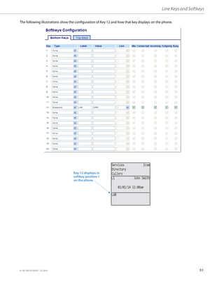Line Keys and Softkeys
41-001385-05 REV03 – 07.2014 51
The following illustrations show the configuration of Key 12 and how that key displays on the phone.
Key 12 displays in
softkey position 1
on the phone
Services Icom
Directory
Callers
LAB
01/01/14 11:00am
L1 John Smith
 