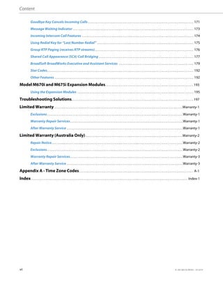 Content
vi 41-001385-05 REV03 – 07.2014
Goodbye Key Cancels Incoming Calls . . . . . . . . . . . . . . . . . . . . . . . . . . . . . . . . . . . . . . . . . . . . . . . . . . . . . . . . . . . . . . . . . . . . . 171
Message Waiting Indicator . . . . . . . . . . . . . . . . . . . . . . . . . . . . . . . . . . . . . . . . . . . . . . . . . . . . . . . . . . . . . . . . . . . . . . . . . . . . . . . 173
Incoming Intercom Call Features . . . . . . . . . . . . . . . . . . . . . . . . . . . . . . . . . . . . . . . . . . . . . . . . . . . . . . . . . . . . . . . . . . . . . . . . . 174
Using Redial Key for “Last Number Redial” . . . . . . . . . . . . . . . . . . . . . . . . . . . . . . . . . . . . . . . . . . . . . . . . . . . . . . . . . . . . . . . 175
Group RTP Paging (receives RTP streams). . . . . . . . . . . . . . . . . . . . . . . . . . . . . . . . . . . . . . . . . . . . . . . . . . . . . . . . . . . . . . . . . 176
Shared Call Appearance (SCA) Call Bridging . . . . . . . . . . . . . . . . . . . . . . . . . . . . . . . . . . . . . . . . . . . . . . . . . . . . . . . . . . . . . . 177
BroadSoft BroadWorks Executive and Assistant Services . . . . . . . . . . . . . . . . . . . . . . . . . . . . . . . . . . . . . . . . . . . . . . . . . 179
Star Codes. . . . . . . . . . . . . . . . . . . . . . . . . . . . . . . . . . . . . . . . . . . . . . . . . . . . . . . . . . . . . . . . . . . . . . . . . . . . . . . . . . . . . . . . . . . . . . . . 192
Other Features . . . . . . . . . . . . . . . . . . . . . . . . . . . . . . . . . . . . . . . . . . . . . . . . . . . . . . . . . . . . . . . . . . . . . . . . . . . . . . . . . . . . . . . . . . . 192
Model M670i and M675i Expansion Modules. . . . . . . . . . . . . . . . . . . . . . . . . . . . . . . . . . . . . . . . . . . . . . . . . . . . . . . . . . 193
Using the Expansion Modules . . . . . . . . . . . . . . . . . . . . . . . . . . . . . . . . . . . . . . . . . . . . . . . . . . . . . . . . . . . . . . . . . . . . . . . . . . . . 195
Troubleshooting Solutions. . . . . . . . . . . . . . . . . . . . . . . . . . . . . . . . . . . . . . . . . . . . . . . . . . . . . . . . . . . . . . . . . . . . . . . . . . . . . . . . 197
Limited Warranty . . . . . . . . . . . . . . . . . . . . . . . . . . . . . . . . . . . . . . . . . . . . . . . . . . . . . . . . . . . . . . . . . . . . . . . . . . . . . . . . . . . .Warranty-1
Exclusions. . . . . . . . . . . . . . . . . . . . . . . . . . . . . . . . . . . . . . . . . . . . . . . . . . . . . . . . . . . . . . . . . . . . . . . . . . . . . . . . . . . . . . . . . Warranty-1
Warranty Repair Services. . . . . . . . . . . . . . . . . . . . . . . . . . . . . . . . . . . . . . . . . . . . . . . . . . . . . . . . . . . . . . . . . . . . . . . . . . Warranty-1
After Warranty Service . . . . . . . . . . . . . . . . . . . . . . . . . . . . . . . . . . . . . . . . . . . . . . . . . . . . . . . . . . . . . . . . . . . . . . . . . . . . Warranty-1
Limited Warranty (Australia Only). . . . . . . . . . . . . . . . . . . . . . . . . . . . . . . . . . . . . . . . . . . . . . . . . . . . . . . . . . . . . . . .Warranty-2
Repair Notice. . . . . . . . . . . . . . . . . . . . . . . . . . . . . . . . . . . . . . . . . . . . . . . . . . . . . . . . . . . . . . . . . . . . . . . . . . . . . . . . . . . . . . Warranty-2
Exclusions. . . . . . . . . . . . . . . . . . . . . . . . . . . . . . . . . . . . . . . . . . . . . . . . . . . . . . . . . . . . . . . . . . . . . . . . . . . . . . . . . . . . . . . . . Warranty-2
Warranty Repair Services. . . . . . . . . . . . . . . . . . . . . . . . . . . . . . . . . . . . . . . . . . . . . . . . . . . . . . . . . . . . . . . . . . . . . . . . . . Warranty-3
After Warranty Service . . . . . . . . . . . . . . . . . . . . . . . . . . . . . . . . . . . . . . . . . . . . . . . . . . . . . . . . . . . . . . . . . . . . . . . . . . . . Warranty-3
Appendix A - Time Zone Codes. . . . . . . . . . . . . . . . . . . . . . . . . . . . . . . . . . . . . . . . . . . . . . . . . . . . . . . . . . . . . . . . . . . . . . . . . . . A-1
Index . . . . . . . . . . . . . . . . . . . . . . . . . . . . . . . . . . . . . . . . . . . . . . . . . . . . . . . . . . . . . . . . . . . . . . . . . . . . . . . . . . . . . . . . . . . . . . . . . . . . . . Index-1
 