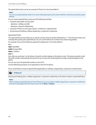 Line Keys and Softkeys
54 41-001385-05 REV03 – 07.2014
The speed dial function can be set using the IP Phone UI or the Aastra Web UI.
You can create speed dial keys using any of the following methods:
• Using the Aastra Web UI at the paths:
- Operation->Softkeys and XML
- Operation->Expansion Module Keys
• Using the IP Phone UI at the path, Options->Preferences->Speed Dial Edit
• By pressing and holding a softkey, keypad key, or expansion module key.
Speed Dial Prefix
The speed dial feature also allows you to specify a preset string of numbers followed by a “+” that the phone dials auto-
matically after pressing the speed dial key. You can use this feature for numbers that contain long prefixes.
For example, if you had the following speed dial configuration in the Aastra Web UI:
Key 1
Type=Speeddial
Label=Europe Office
Value=1234567+
Line=2
then, after you press key 1 on the phone, the prefix number displays on the phone screen. The phone proceeds to dial
the prefix number automatically and pauses for you to enter the remaining phone number using the keypad on the
phone.
You can save up to 30 speed dial numbers on the 6757i.
Use the following procedures to set speed dial on the 6757i IP phone.
Press-and-Hold to Create a Speed Dial (applicable to softkeys, keypad keys, expansion module keys)
Pressing and holding down a softkey, keypad key, or expansion module key on the phone initiates a speed dial feature.
Note:
You can use a speed dial key while on an active call by placing the active call on hold first, and then pressing the speed
dial key.
IP Phone UI
Note:
When creating a speed dial key from the IP Phone UI, you must select a softkey, keypad key, or expansion module key
that has no preassigned function (key must be set to None or Empty.)
 