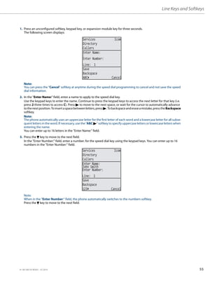 Line Keys and Softkeys
41-001385-05 REV03 – 07.2014 55
1. Press an unconfigured softkey, keypad key, or expansion module key for three seconds.
The following screen displays:
Note:
You can press the "Cancel" softkey at anytime during the speed dial programming to cancel and not save the speed
dial information.
2. In the "Enter Name:" field, enter a name to apply to the speed dial key.
Use the keypad keys to enter the name. Continue to press the keypad keys to access the next letter for that key (i.e.
press 2 three times to access C). Press 4 to move to the next space, or wait for the cursor to automatically advance
tothenextposition.Toinsertaspacebetweenletters,press4.Tobackspaceanderaseamistake,presstheBackspace
softkey.
Note:
The phone automatically uses an uppercase letter for the first letter of each word and a lowercase letter for all subse-
quent letters in the word. If necessary, use the "ABC 4" softkey to specify uppercase letters or lowercase letters when
entering the name.
You can enter up to 16 letters in the "Enter Name:" field.
3. Press the 2 key to move to the next field.
In the "Enter Number:" field, enter a number. for the speed dial key using the keypad keys. You can enter up to 16
numbers in the "Enter Number:" field.
Note:
When in the "Enter Number:" field, the phone automatically switches to the numbers softkey.
Press the 2 key to move to the next field.
Services Icom
Directory
Callers
Line: 1
Save
Backspace
Enter Name:
Enter Number:
ABC Cancel
Services Icom
Directory
Callers
John Smith
Line: 1
Save
Backspace
123 Cancel
Enter Name:
Enter Number:
 