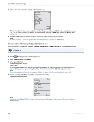 Line Keys and Softkeys
56 41-001385-05 REV03 – 07.2014
Creating a Speed Dial Using the Speed Dial Edit Option
You can use the IP Phone UI at the path, Options->Preferences->Speed Dial Edit, to create a speed dial key.
4. In the "Line:" field, select a line to apply to the speed dial key.
This is the line that the phone opens to dial the number after you press the speed dial key. By default, the phone uses
Line 1 for the speed dial key. If you want to use a different line, press the "Change" key, or press the 4key to select
another line.
5. Press the "Save" softkey to save the speed dial information to the speed dial key you selected.
Note:
To delete or remove a speed dial configuration from the phone, you can press the Remove key.
IP Phone UI
1. Press on the phone to enter the Options List.
2. Select Preferences and press Select.
3. Select Speed Dial Edit.
The following prompt displays:
"Press SD key"
All current speed dial key LEDs flash RED (for programmable keys). All other function key LEDs turn off, during this
process. After you press a speed dial key for editing, the phone restores all key LEDs to their previous state.
Note:
If you select a key that is currently set as a speed dial key, the speed dial information displays for you to edit.
4. Press an unconfigured softkey, keypad key, or expansion module key.
The following screen displays:
Note:
You can press the "Cancel" softkey at anytime during the speed dial programming to cancel and not save the speed
dial information.
Services Icom
Directory
Callers
John Smith
Enter Name:
Enter Number:
555-6789
Line: 1
Save
Change
Cancel
Services Icom
Directory
Callers
Line: 1
Save
Backspace
Enter Name:
Enter Number:
ABC Cancel
 