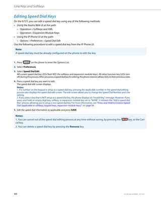 Line Keys and Softkeys
60 41-001385-05 REV03 – 07.2014
Editing Speed Dial Keys
On the 6757i, you can edit a speed dial key using any of the following methods:
• Using the Aastra Web UI at the path:
– Operation->Softkeys and XML
– Operation->Expansion Module Keys
• Using the IP Phone UI at the path:
– Options->Preferences->Speed Dial Edit
Use the following procedure to edit a speed dial key from the IP Phone UI.
Note:
A speed dial key must be already configured on the phone to edit the key.
1. Press on the phone to enter the Options List.
2. Select Preferences.
3. Select Speed Dial Edit.
All current speed dial key LEDs flash RED (for softkeys and expansion module keys). All other function key LEDs turn
off,duringthisprocess.Afteryoupressaspeeddialkeyforediting,thephonerestoresallkeyLEDstotheirpreviousstate.
4. Press a speed dial key you want to edit.
The speed dial edit screen displays.
Notes:
1. If a number on the keypad is setup as a speed dial key, pressing the applicable number in the speed dial editing
process also displays the speed dial edit screen. The edit screen allows you to change the Speed Dial Number and Line
setting.
2. If you press a key that is NOT setup as a speed dial key, the phone displays an “Invalid Key” message. However, if you
press-and-hold an empty digit key, softkey, or expansion module key set to "NONE", it initiates the “Add a speed dial
Key” process allowing you to setup a new speed dial key. For more information, see “Press-and-Hold to Create a Speed
Dial (applicable to softkeys, keypad keys, expansion module keys)” on page 54.
5. Edit the speed dial information as applicable and press SAVE.
Notes:
1. You can cancel out of the speed dial editing process at any time without saving, by pressing the key, or the Can-
cel key.
2. You can delete a speed dial key by pressing the Remove key.
 
